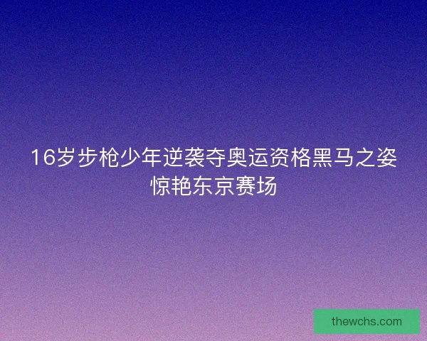 16岁步枪少年逆袭夺奥运资格黑马之姿惊艳东京赛场