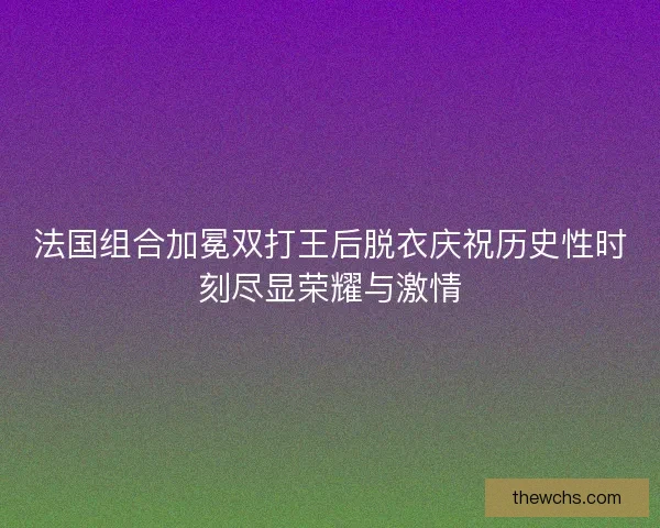 法国组合加冕双打王后脱衣庆祝历史性时刻尽显荣耀与激情